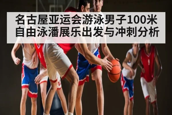 名古屋亚运会游泳男子100米自由泳潘展乐出发与冲刺分析