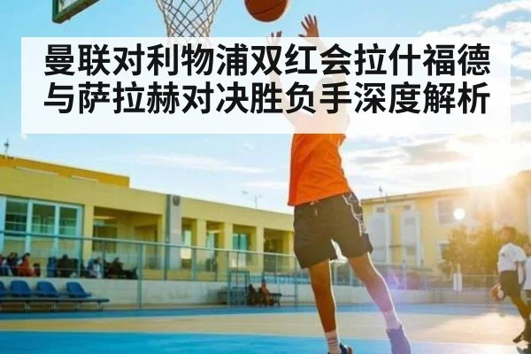 曼联对利物浦双红会拉什福德与萨拉赫对决胜负手深度解析